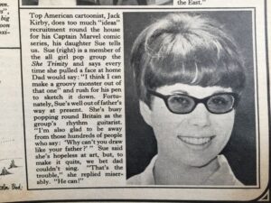 'Top American cartoonist, Jack Kirby, does too much "ideas" recruitment round the house for his Captain Marvel comic series, his daughter Sue tells us. Sue (right) is a member of the all girl pop group the She Trinity and says every time she pulled a face at home Dad would say: "I think I can make a groovy monster out of that one" and rush for his pen to sketch it down. Fortunately, Sue's well out of father's way at present. She's busy popping round Britain as the group's rhythm guitarist. "I'm also glad to be away from those hundreds of people who say: 'Why can't you draw like your father ?' " Sue said she's hopeless at art, but, to make it quits, we bet dad couldn't sing. "That's the trouble," she replied miserably. "He can!"'